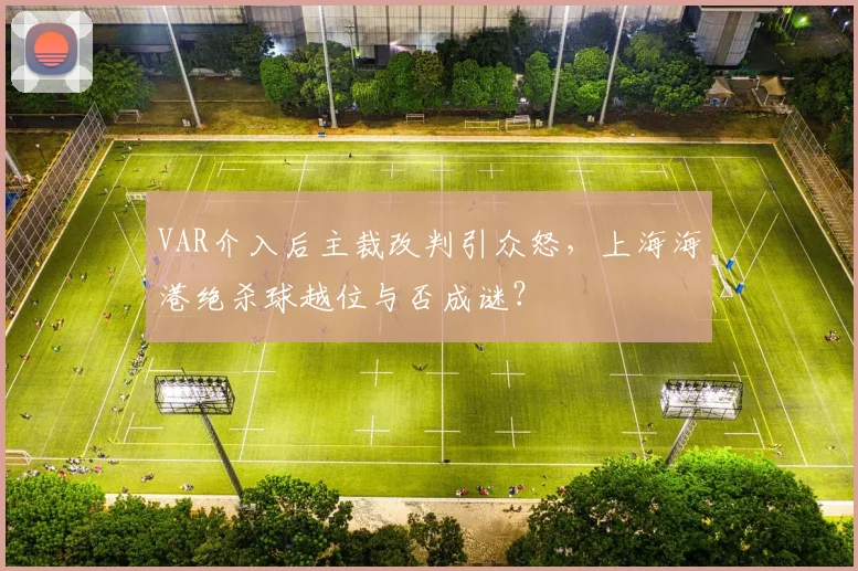 VAR介入后主裁改判引众怒，上海海港绝杀球越位与否成谜？