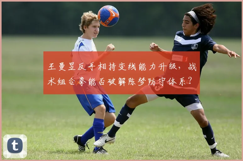 王曼昱反手相持变线能力升级，战术组合拳能否破解陈梦防守体系？